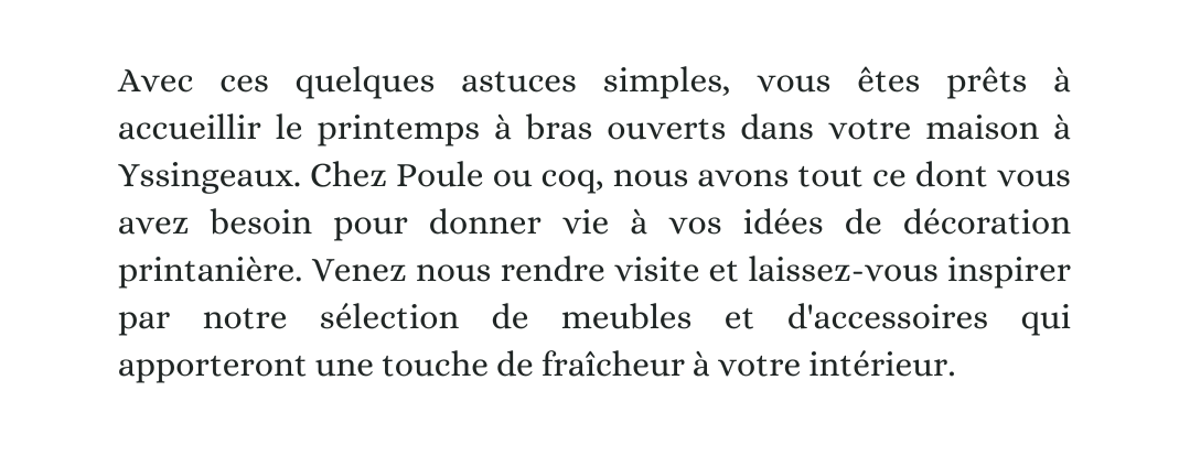 Avec ces quelques astuces simples, vous êtes prêts à accueillir le printemps à bras ouverts dans votre maison à Yssingeaux. Chez Poule ou coq, nous avons tout ce dont vous avez besoin pour donner vie à vos idées de décoration printanière. Venez nous rendre visite et laissez-vous inspirer par notre sélection de meubles et d'accessoires qui apporteront une touche de fraîcheur à votre intérieur.